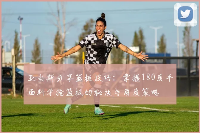 亚当斯分享篮板技巧：掌握180度平面科学抢篮板的秘诀与角度策略