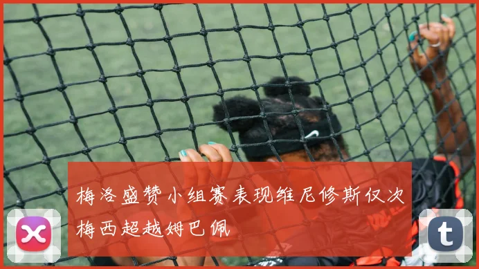 梅洛盛赞小组赛表现维尼修斯仅次梅西超越姆巴佩