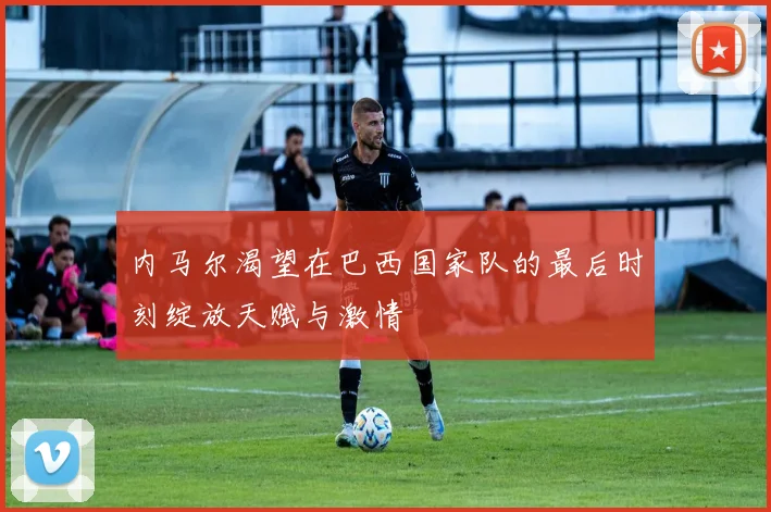 内马尔渴望在巴西国家队的最后时刻绽放天赋与激情