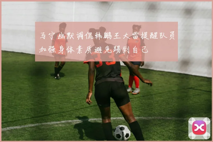 马宁幽默调侃韩鹏王大雷提醒队员加强身体素质避免踢到自己