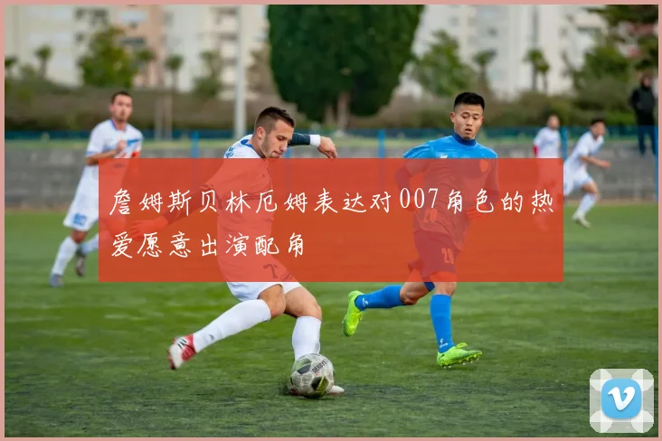 詹姆斯贝林厄姆表达对007角色的热爱愿意出演配角