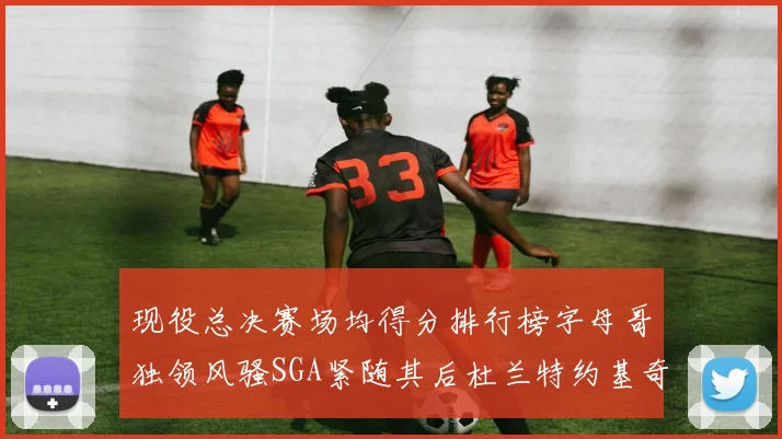 现役总决赛场均得分排行榜字母哥独领风骚SGA紧随其后杜兰特约基奇东契奇争夺第三