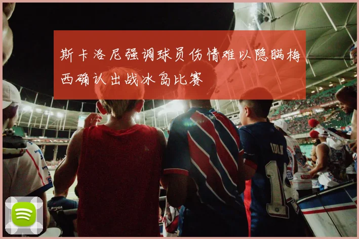 斯卡洛尼强调球员伤情难以隐瞒梅西确认出战冰岛比赛