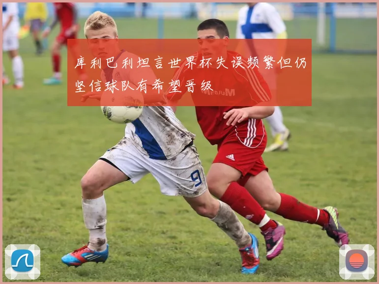 库利巴利坦言世界杯失误频繁但仍坚信球队有希望晋级