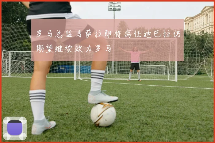 罗马总监马萨拉即将离任迪巴拉仍期望继续效力罗马