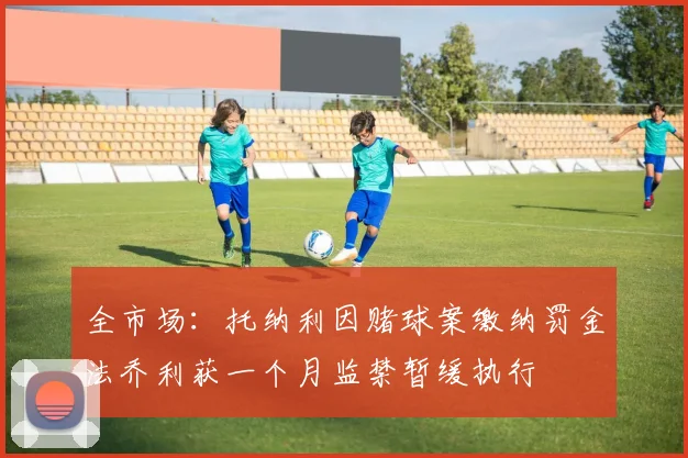 全市场：托纳利因赌球案缴纳罚金法乔利获一个月监禁暂缓执行