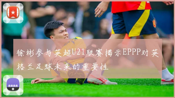徐彬参与英超U21联赛揭示EPPP对英格兰足球未来的重要性